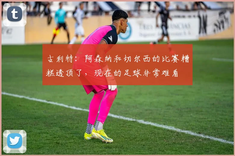 古利特：阿森纳和切尔西的比赛糟糕透顶了，现在的足球非常难看