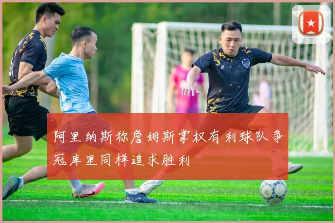 阿里纳斯称詹姆斯掌权有利球队争冠库里同样追求胜利