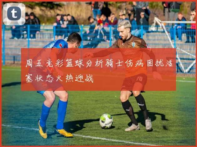 周五竞彩篮球分析骑士伤病困扰活塞状态火热迎战
