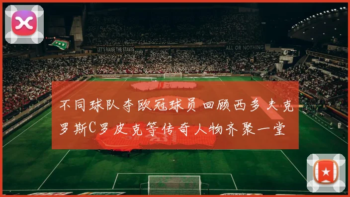 不同球队夺欧冠球员回顾西多夫克罗斯C罗皮克等传奇人物齐聚一堂
