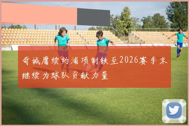 奇诚庸续约浦项制铁至2026赛季末继续为球队贡献力量