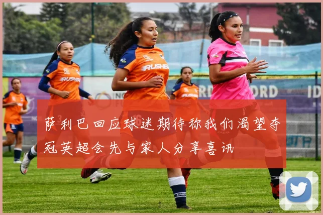萨利巴回应球迷期待称我们渴望夺冠英超会先与家人分享喜讯