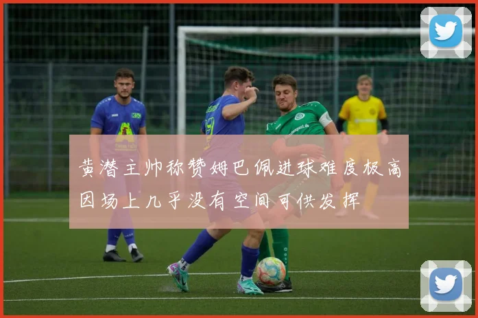 黄潜主帅称赞姆巴佩进球难度极高因场上几乎没有空间可供发挥