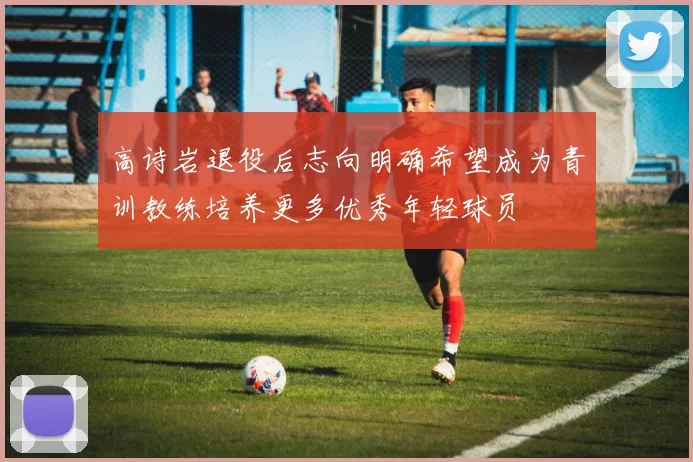 高诗岩退役后志向明确希望成为青训教练培养更多优秀年轻球员