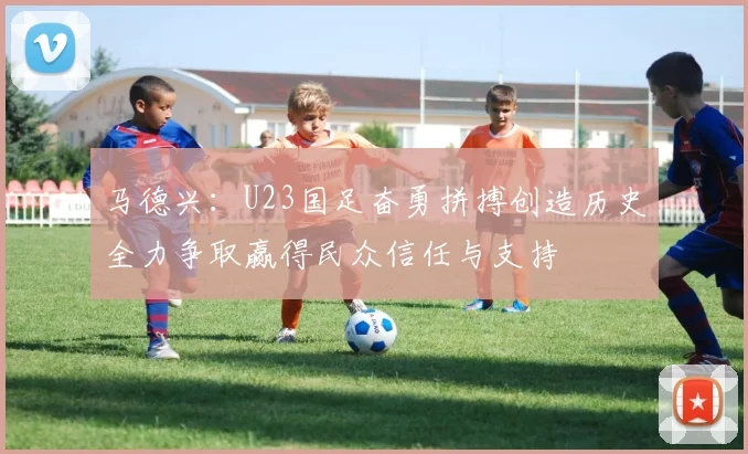 马德兴：U23国足奋勇拼搏创造历史全力争取赢得民众信任与支持