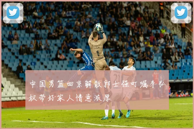 中国男篮回京解散郭士强叮嘱李弘权带好家人情意浓厚