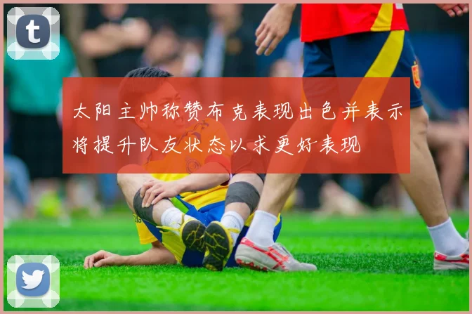 太阳主帅称赞布克表现出色并表示将提升队友状态以求更好表现