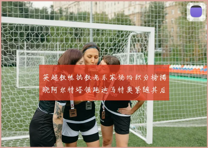 英超教练执教老东家场均积分榜揭晓阿尔特塔领跑迪马特奥紧随其后