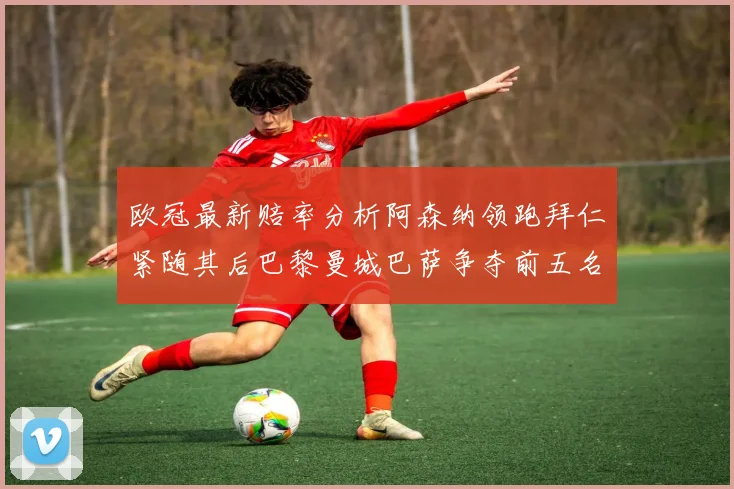 欧冠最新赔率分析阿森纳领跑拜仁紧随其后巴黎曼城巴萨争夺前五名