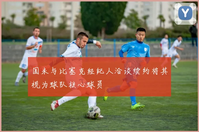 国米与比塞克经纪人洽谈续约将其视为球队核心球员