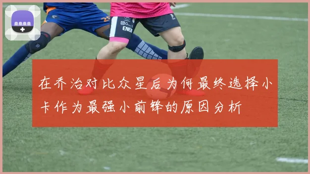 在乔治对比众星后为何最终选择小卡作为最强小前锋的原因分析