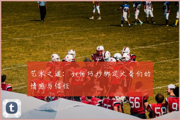 艺术之道：如何巧妙绑定大哥们的情感与信任