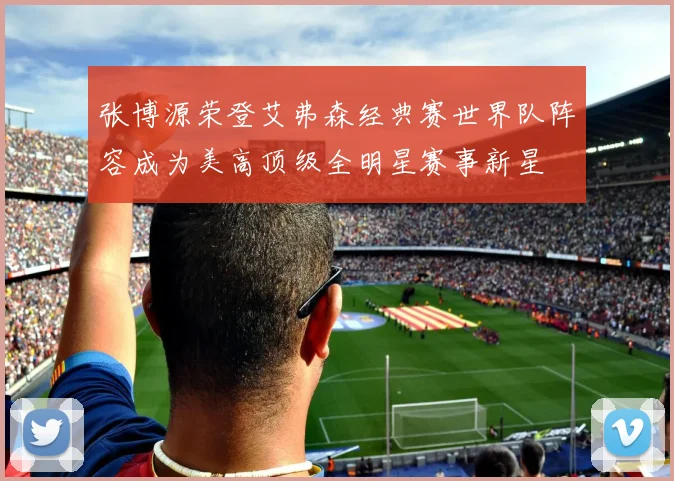 张博源荣登艾弗森经典赛世界队阵容成为美高顶级全明星赛事新星