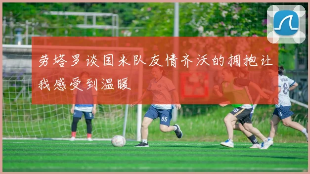 劳塔罗谈国米队友情齐沃的拥抱让我感受到温暖