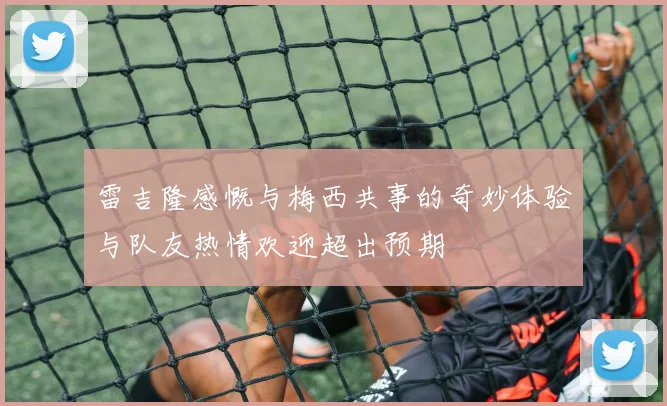 雷吉隆感慨与梅西共事的奇妙体验与队友热情欢迎超出预期
