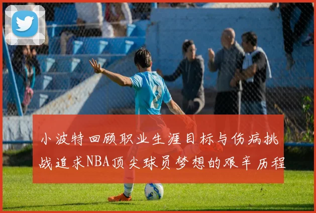小波特回顾职业生涯目标与伤病挑战追求NBA顶尖球员梦想的艰辛历程