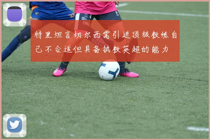 特里坦言切尔西需引进顶级教练自己不合适但具备执教英超的能力