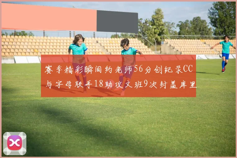 赛季精彩瞬间约老师56分创纪录CC与字母联手18助攻文班9次封盖库里三分球12记齐发