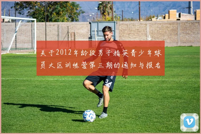 关于2012年龄段男子精英青少年球员大区训练营第三期的通知与报名事项
