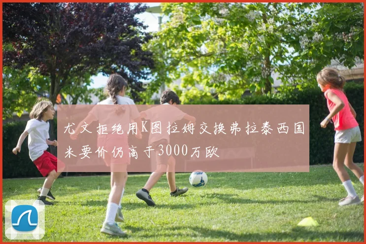 尤文拒绝用K图拉姆交换弗拉泰西国米要价仍高于3000万欧