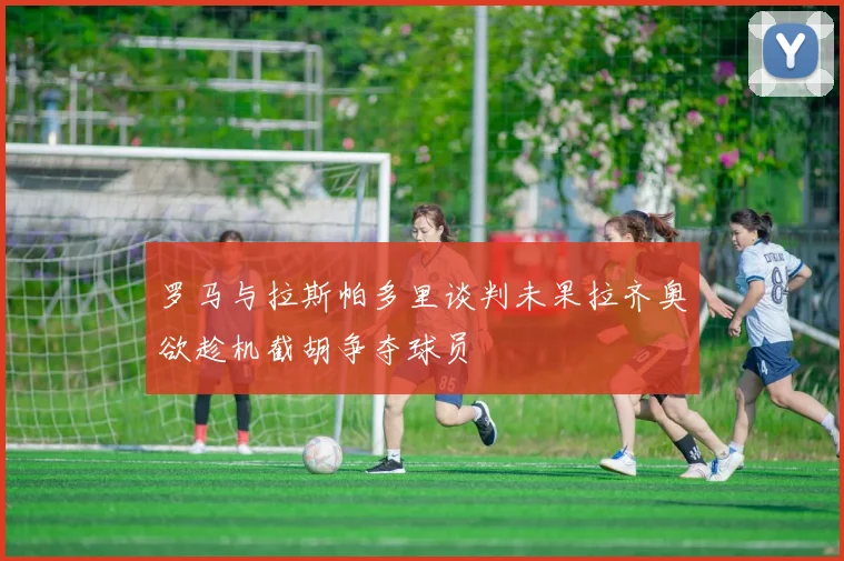 罗马与拉斯帕多里谈判未果拉齐奥欲趁机截胡争夺球员