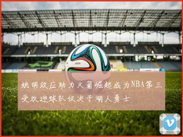 姚明效应助力火箭崛起成为NBA第三受欢迎球队仅次于湖人勇士