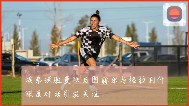 埃弗顿胜曼联后图赫尔与格拉利什深度对话引发关注
