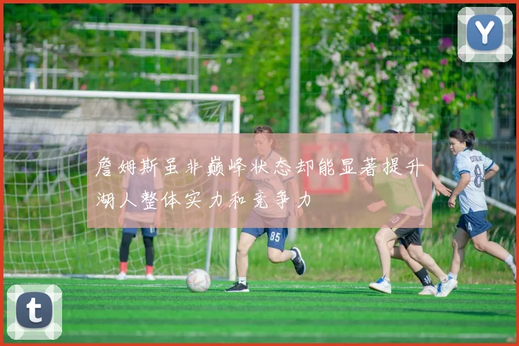 詹姆斯虽非巅峰状态却能显著提升湖人整体实力和竞争力