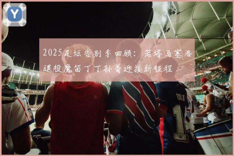 2025足坛告别季回顾：若塔马塞洛退役魔笛丁丁孙哥迎接新征程