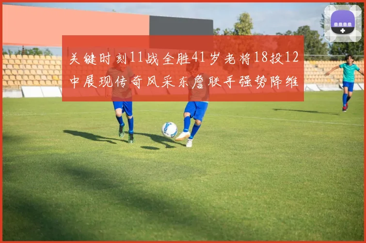 关键时刻11战全胜41岁老将18投12中展现传奇风采东詹联手强势降维打击