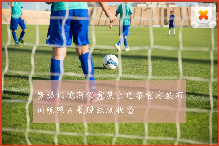 努诺门德斯伤愈复出巴黎官方发布训练照片展现积极状态
