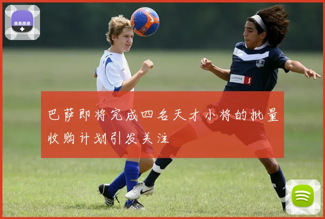 巴萨即将完成四名天才小将的批量收购计划引发关注